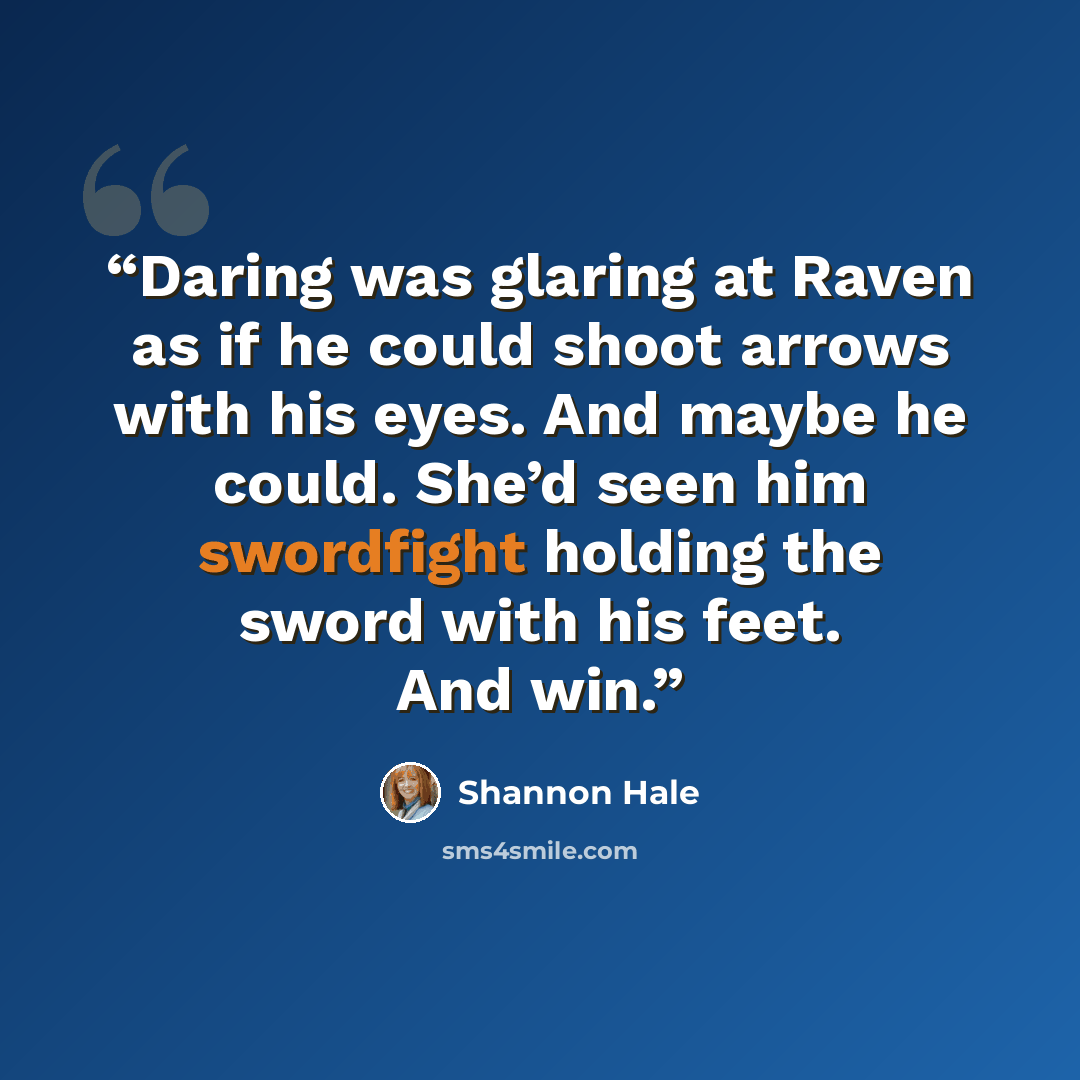 “Daring was glaring at Raven as if he could shoot arrows with his eyes. And maybe he could. She’d seen him swordfight holding the sword with his feet. And win.” quote by Shannon Hale
