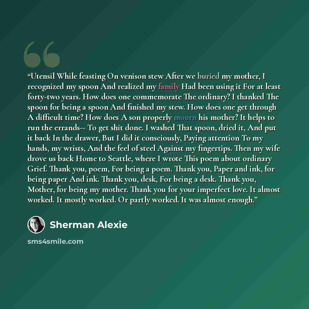 “Utensil While feasting On venison stew After we buried my mother, I recognized my spoon And realized my family Had been using it For at least forty-two years. How does one commemorate The ordinary? I thanked The spoon for being a spoon And finished my stew. How does one get through A difficult…” quote by Sherman Alexie