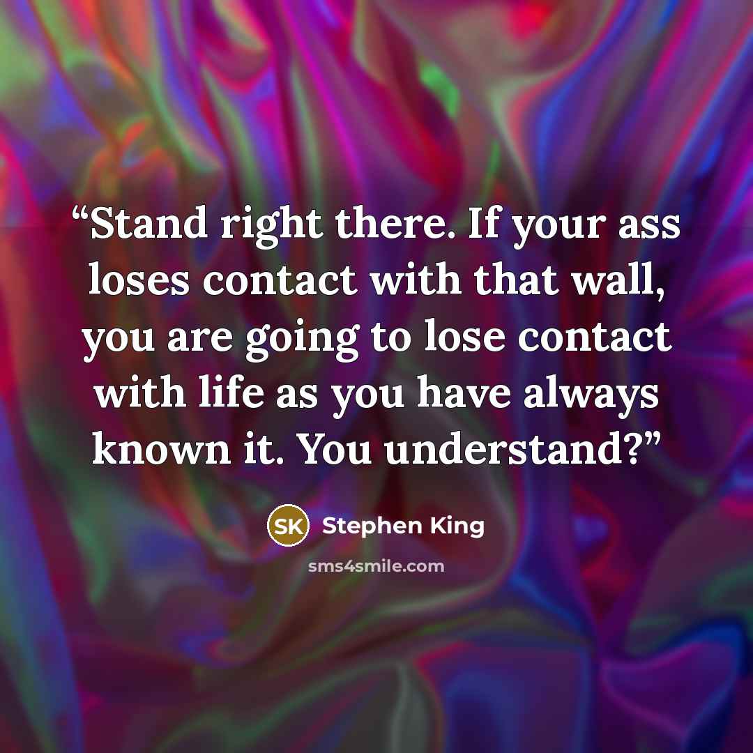 “Stand right there. If your ass loses contact with that wall, you are going to lose contact with life as you have always known it. You understand?” quote by Stephen King