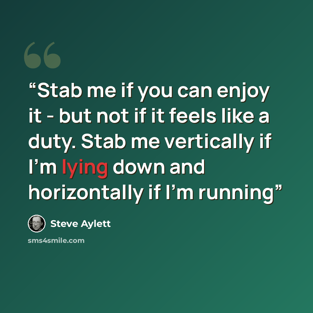 “Stab me if you can enjoy it - but not if it feels like a duty. Stab me vertically if I’m lying down and horizontally if I’m running” quote by Steve Aylett