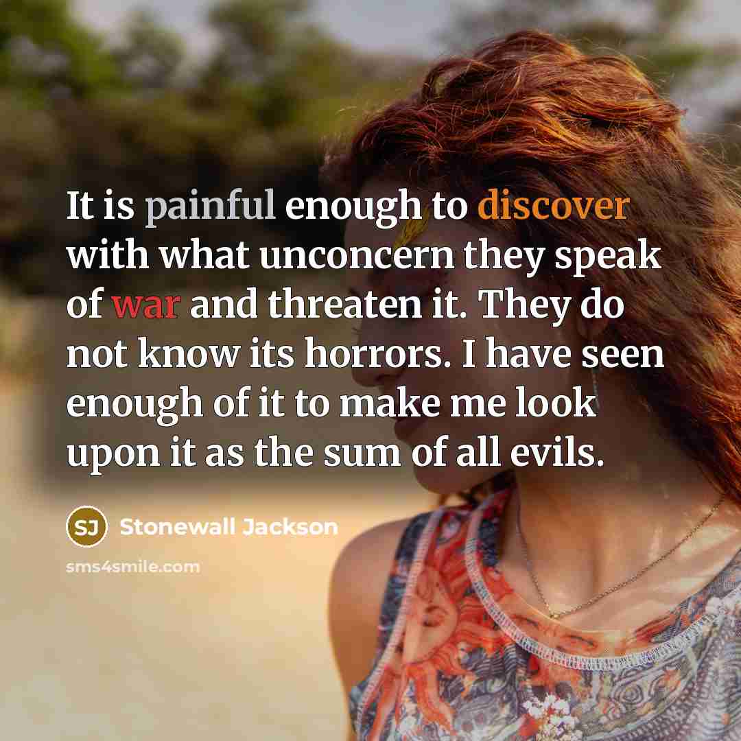 “It is painful enough to discover with what unconcern they speak of war and threaten it. They do not know its horrors. I have seen enough of it to make me look upon it as the sum of all evils.” quote by Stonewall Jackson