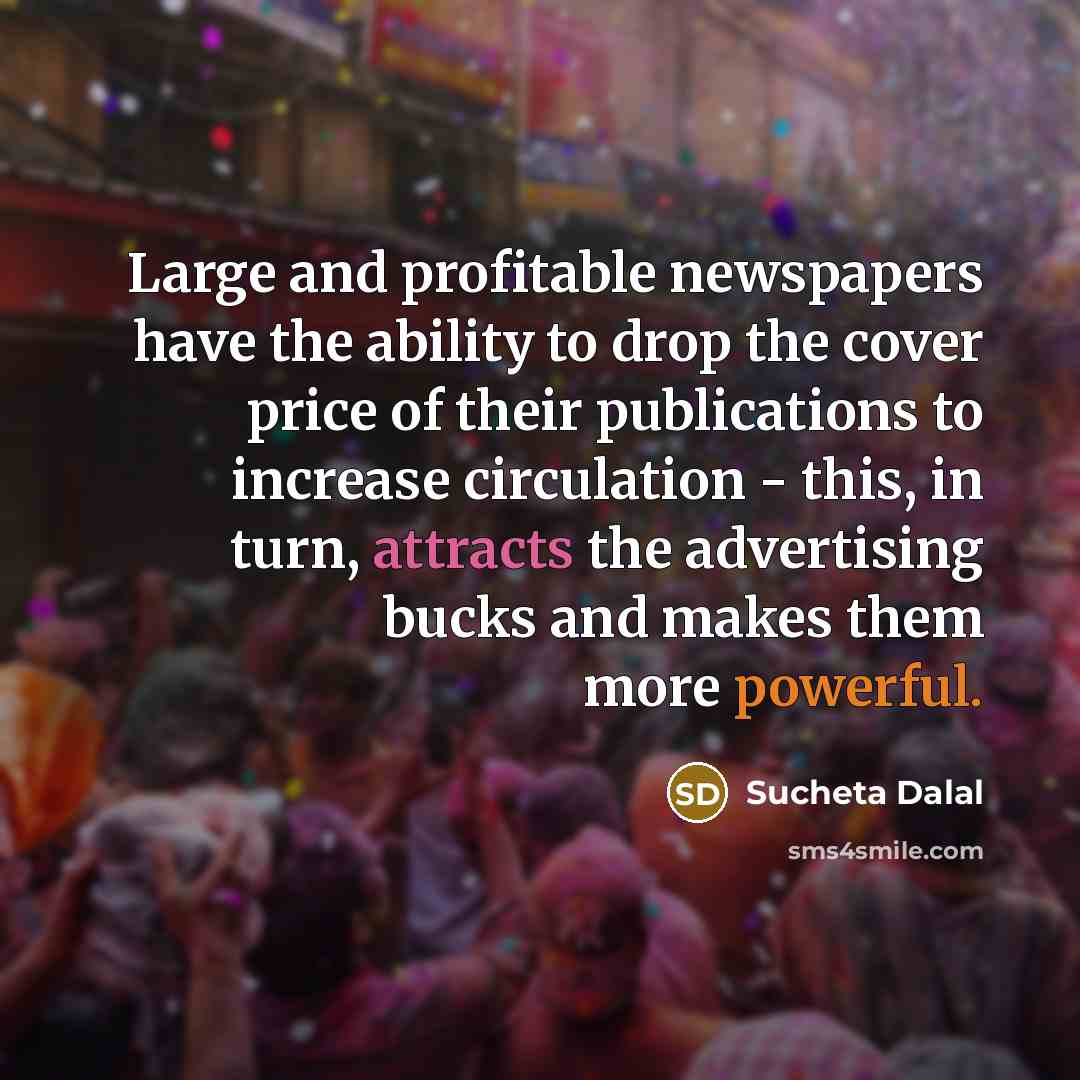 “Large and profitable newspapers have the ability to drop the cover price of their publications to increase circulation - this, in turn, attracts the advertising bucks and makes them more powerful.” quote by Sucheta Dalal