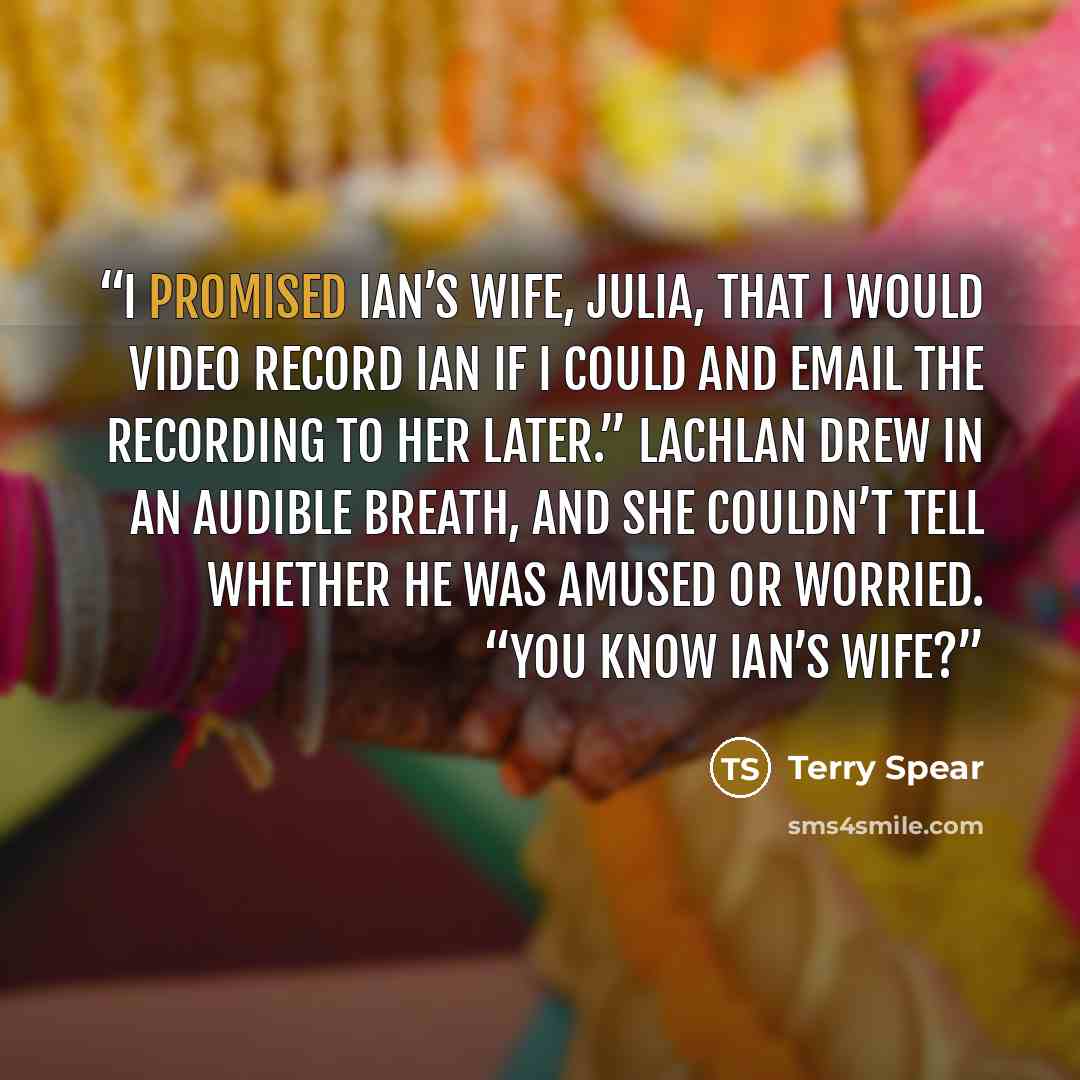 “I promised Ian’s wife, Julia, that I would video record Ian if I could and email the recording to her later.” Lachlan drew in an audible breath, and she couldn’t tell whether he was amused or worried. “You know Ian’s wife?” quote by Terry Spear