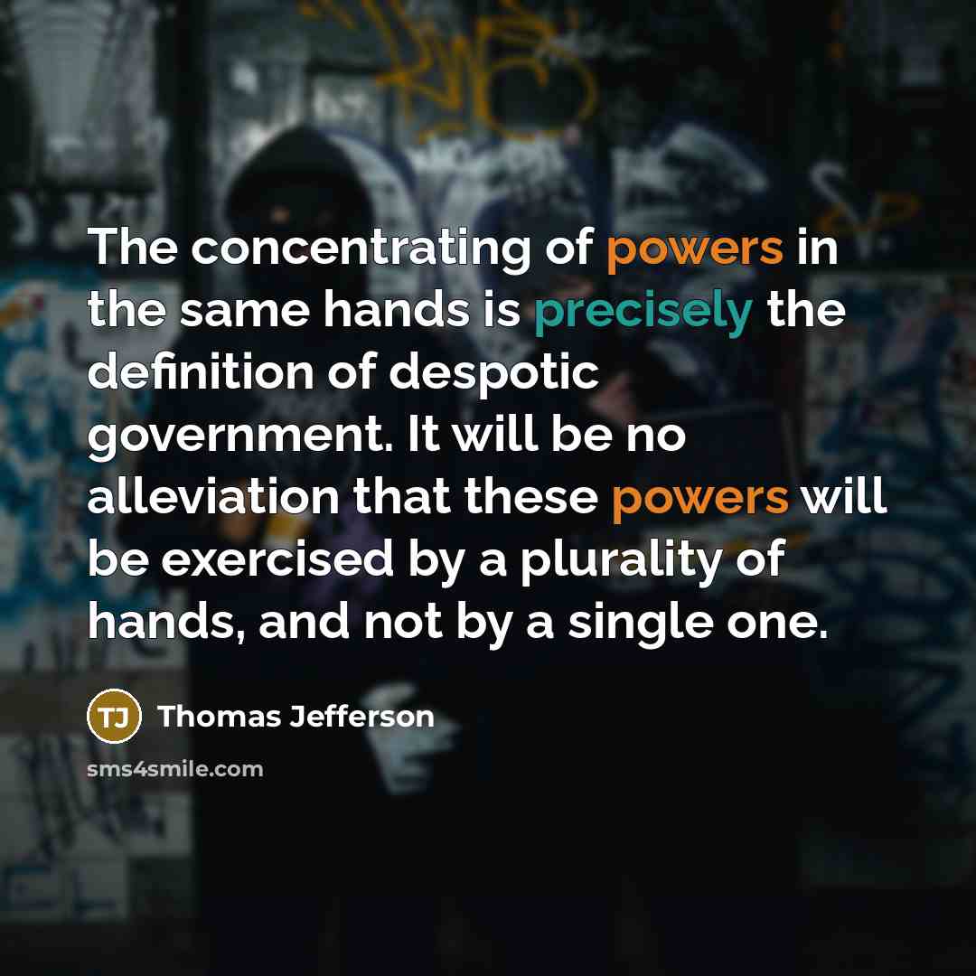 “The concentrating of powers in the same hands is precisely the definition of despotic government. It will be no alleviation that these powers will be exercised by a plurality of hands, and not by a single one.” quote by Thomas Jefferson