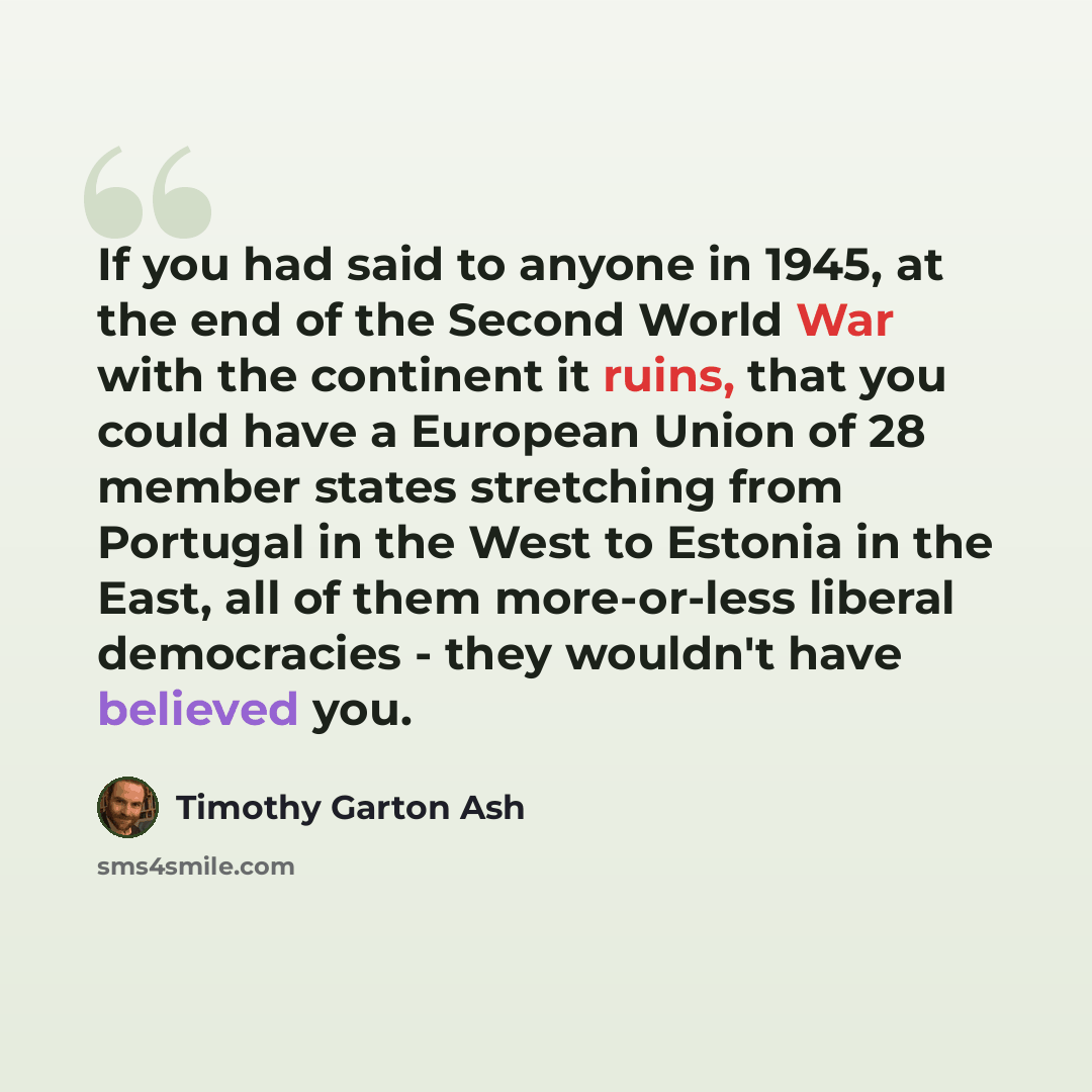 “If you had said to anyone in 1945, at the end of the Second World War with the continent it ruins, that you could have a European Union of 28 member states stretching from Portugal in the West to Estonia in the East, all of them more-or-less liberal democracies - they wouldn't have believed you.” quote by Timothy Garton Ash