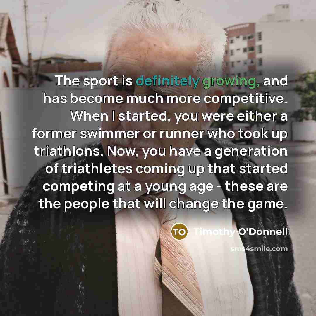 “The sport is definitely growing, and has become much more competitive. When I started, you were either a former swimmer or runner who took up triathlons. Now, you have a generation of triathletes coming up that started competing at a young age - these are the people that will change the game.” quote by Timothy O'Donnell