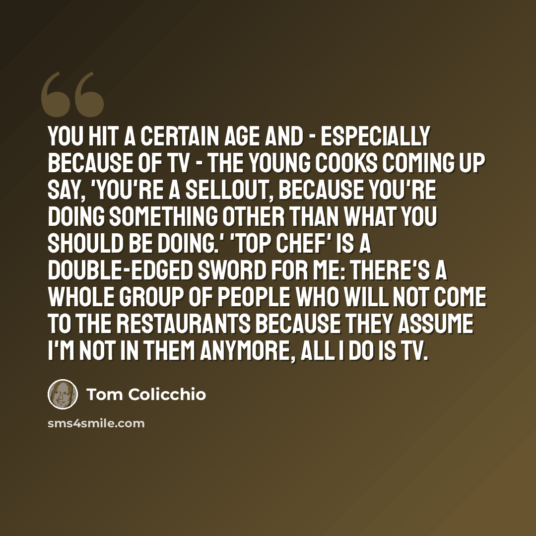 “You hit a certain age and - especially because of TV - the young cooks coming up say, 'You're a sellout, because you're doing something other than what you should be doing.' 'Top Chef' is a double-edged sword for me: There's a whole group of people who will not come to the restaurants because they…” quote by Tom Colicchio