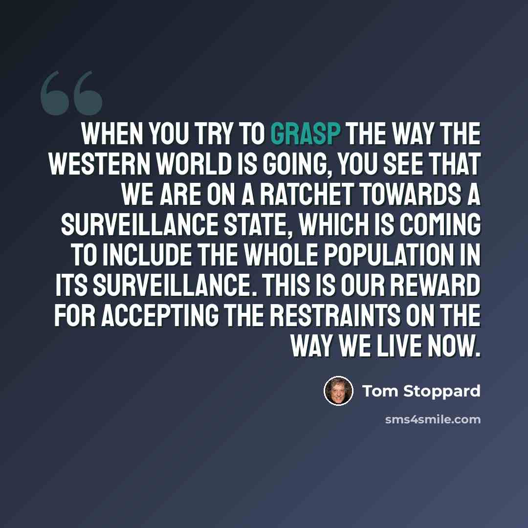 “When you try to grasp the way the Western world is going, you see that we are on a ratchet towards a surveillance state, which is coming to include the whole population in its surveillance. This is our reward for accepting the restraints on the way we live now.” quote by Tom Stoppard