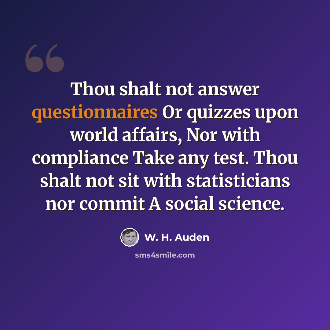 “Thou shalt not answer questionnaires Or quizzes upon world affairs, Nor with compliance Take any test. Thou shalt not sit with statisticians nor commit A social science.” quote by W. H. Auden