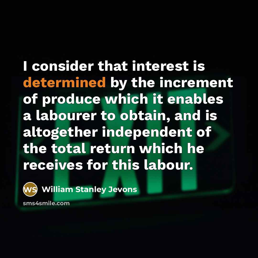 “I consider that interest is determined by the increment of produce which it enables a labourer to obtain, and is altogether independent of the total return which he receives for this labour.” quote by William Stanley Jevons