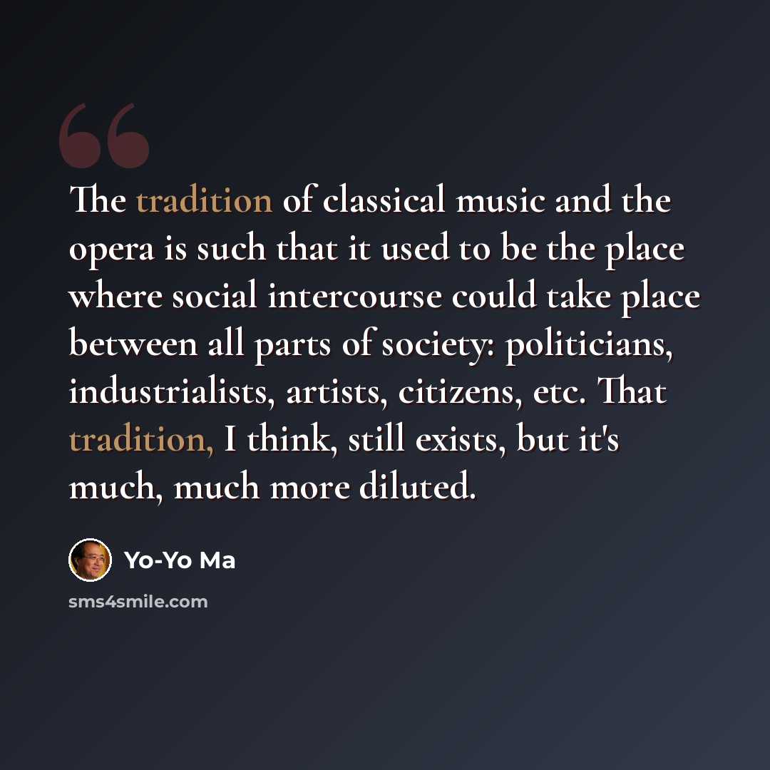 “The tradition of classical music and the opera is such that it used to be the place where social intercourse could take place between all parts of society: politicians, industrialists, artists, citizens, etc. That tradition, I think, still exists, but it's much, much more diluted.” quote by Yo-Yo Ma