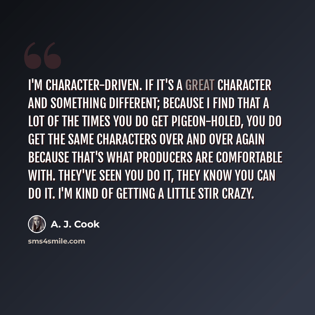 “I'm character-driven. If it's a great character and something different; because I find that a lot of the times you do get pigeon-holed, you do get the same characters over and over again because that's what producers are comfortable with. They've seen you do it, they know you can do it. I'm kind…” quote by A. J. Cook