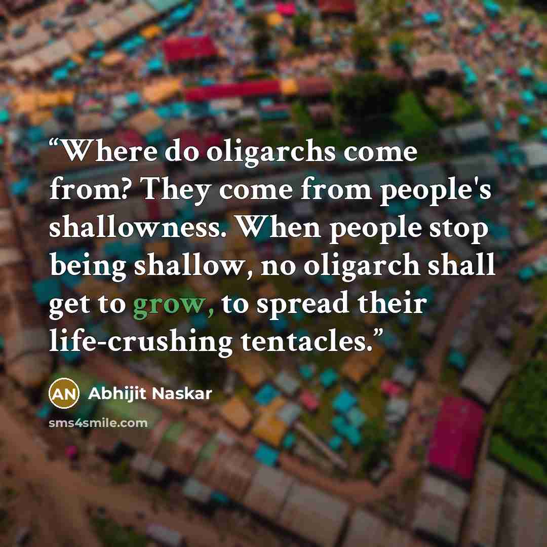 “Where do oligarchs come from? They come from people's shallowness. When people stop being shallow, no oligarch shall get to grow, to spread their life-crushing tentacles.” quote by Abhijit Naskar