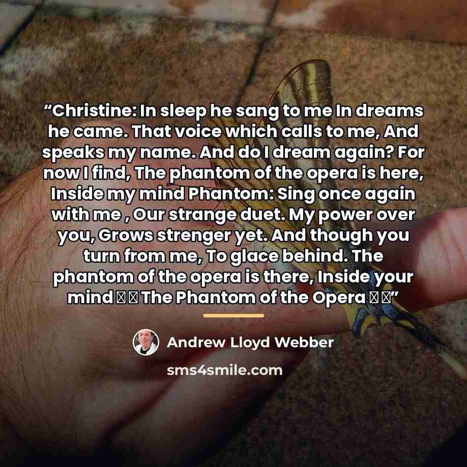 “Christine: In sleep he sang to me In dreams he came. That voice which calls to me, And speaks my name. And do I dream again? For now I find, The phantom of the opera is here, Inside my mind Phantom: Sing once again with me , Our strange duet. My power over you, Grows strenger yet. And though you…” quote by Andrew Lloyd Webber