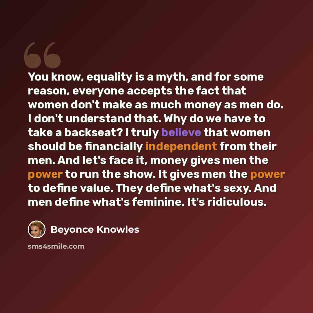 “You know, equality is a myth, and for some reason, everyone accepts the fact that women don't make as much money as men do. I don't understand that. Why do we have to take a backseat? I truly believe that women should be financially independent from their men. And let's face it, money gives men…” quote by Beyonce Knowles