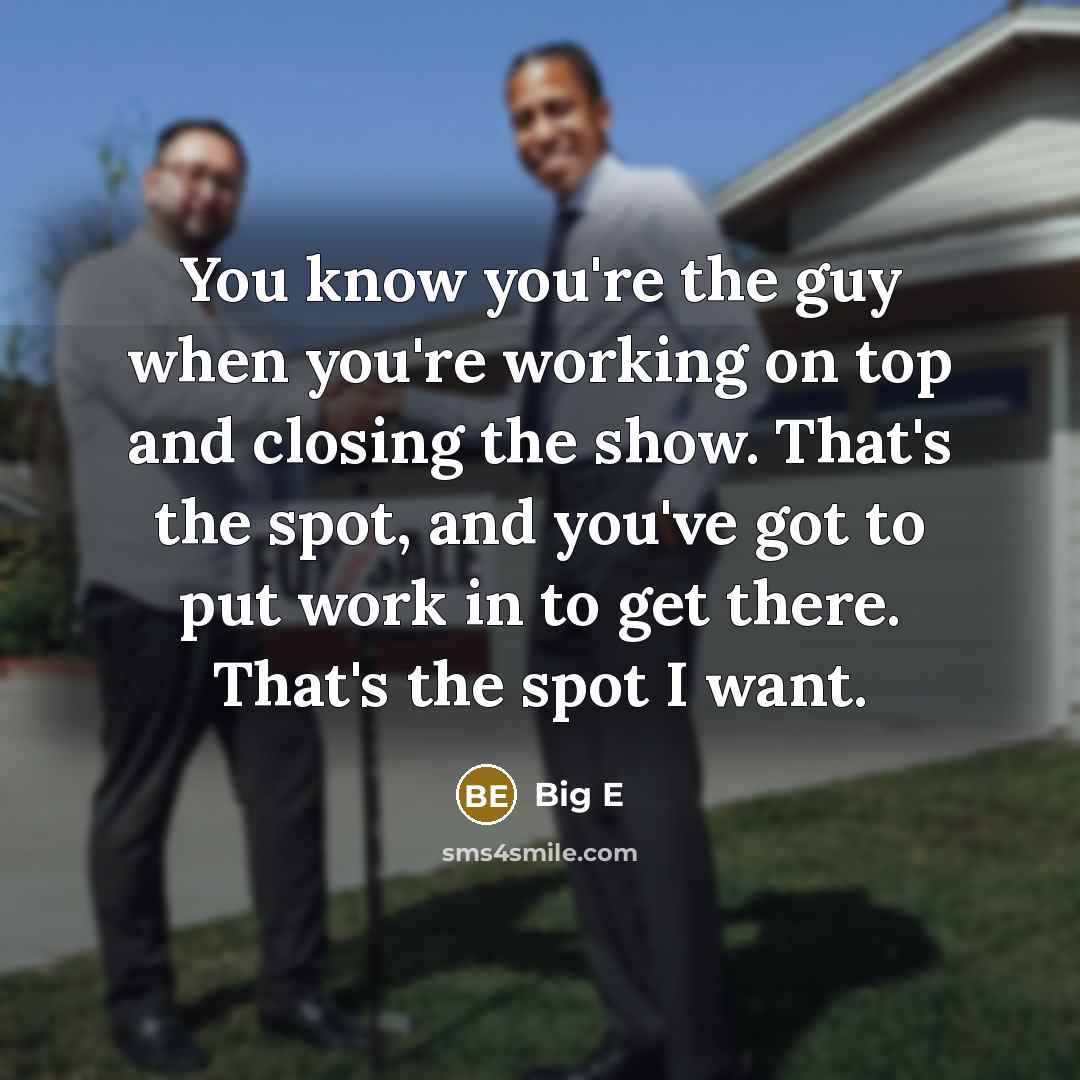 “You know you're the guy when you're working on top and closing the show. That's the spot, and you've got to put work in to get there. That's the spot I want.” quote by Big E