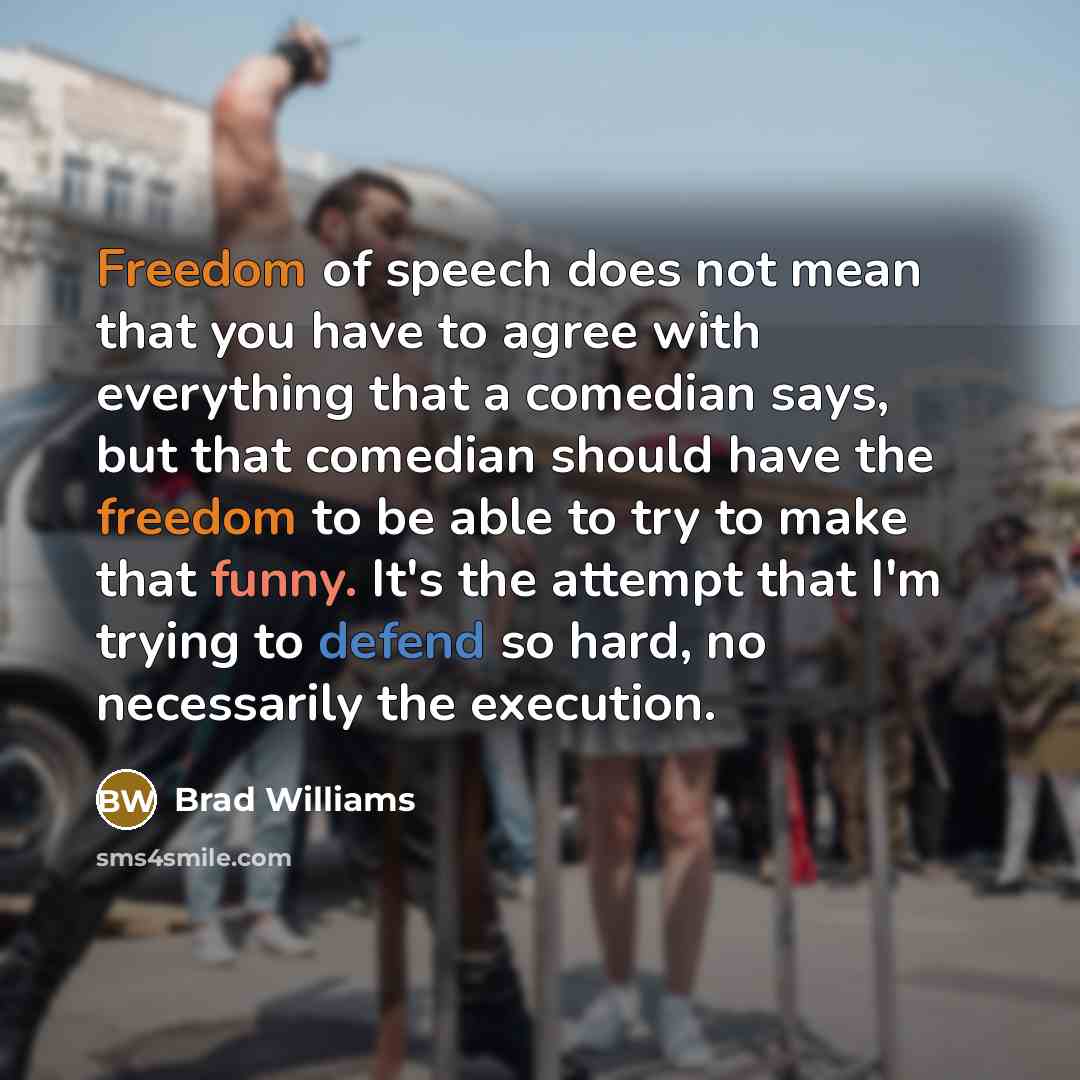 “Freedom of speech does not mean that you have to agree with everything that a comedian says, but that comedian should have the freedom to be able to try to make that funny. It's the attempt that I'm trying to defend so hard, no necessarily the execution.” quote by Brad Williams