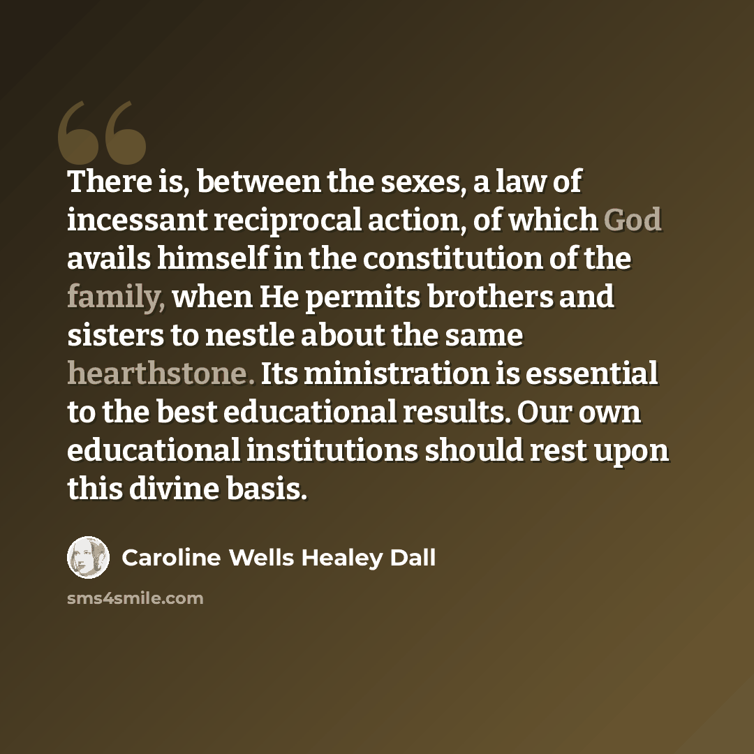 “There is, between the sexes, a law of incessant reciprocal action, of which God avails himself in the constitution of the family, when He permits brothers and sisters to nestle about the same hearthstone. Its ministration is essential to the best educational results. Our own educational…” quote by Caroline Wells Healey Dall