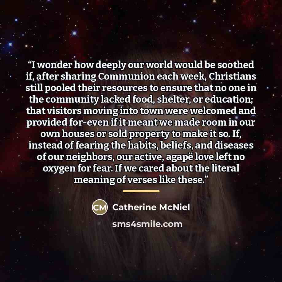 “I wonder how deeply our world would be soothed if, after sharing Communion each week, Christians still pooled their resources to ensure that no one in the community lacked food, shelter, or education; that visitors moving into town were welcomed and provided for-even if it meant we made room in…” quote by Catherine McNiel