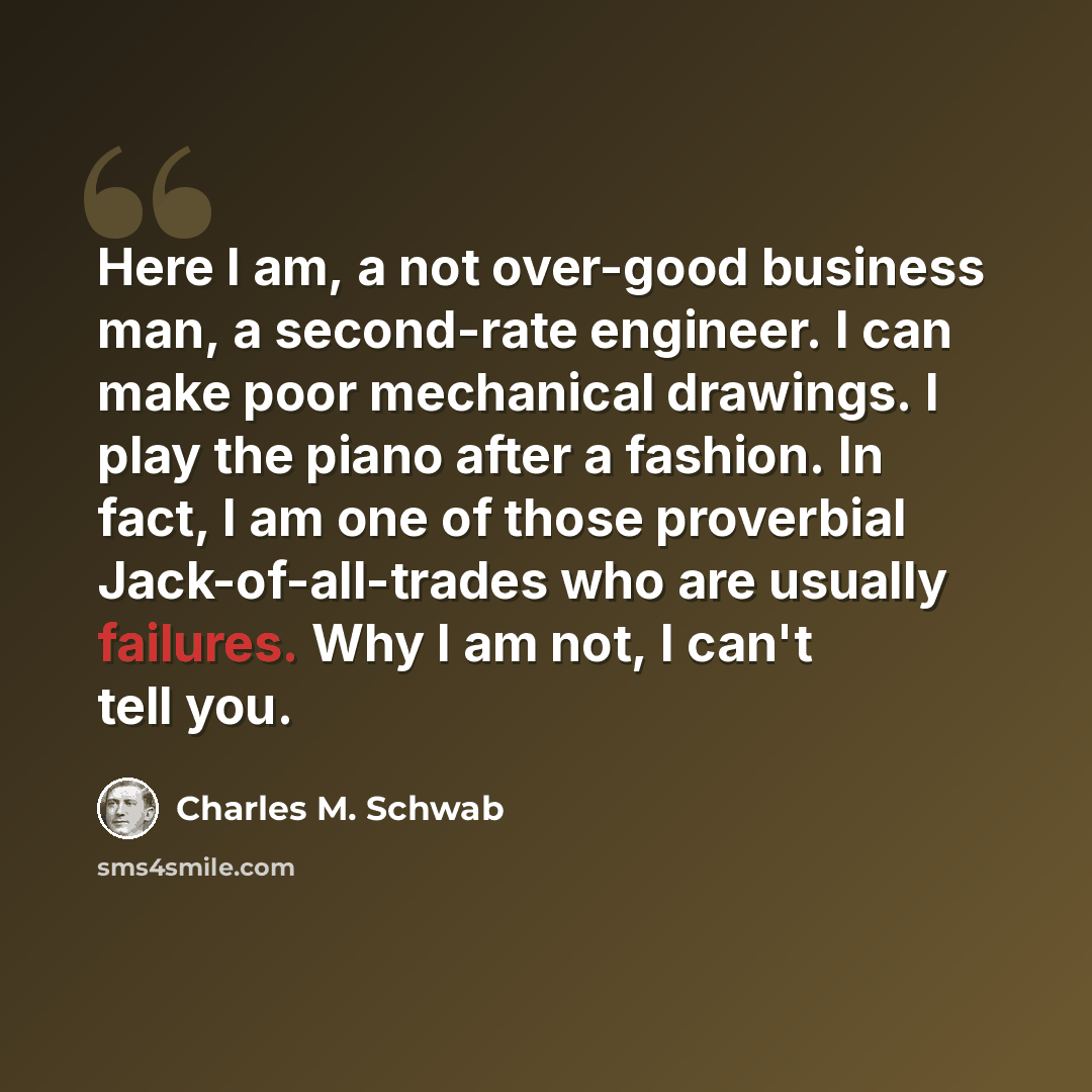 “Here I am, a not over-good business man, a second-rate engineer. I can make poor mechanical drawings. I play the piano after a fashion. In fact, I am one of those proverbial Jack-of-all-trades who are usually failures. Why I am not, I can't tell you.” quote by Charles M. Schwab