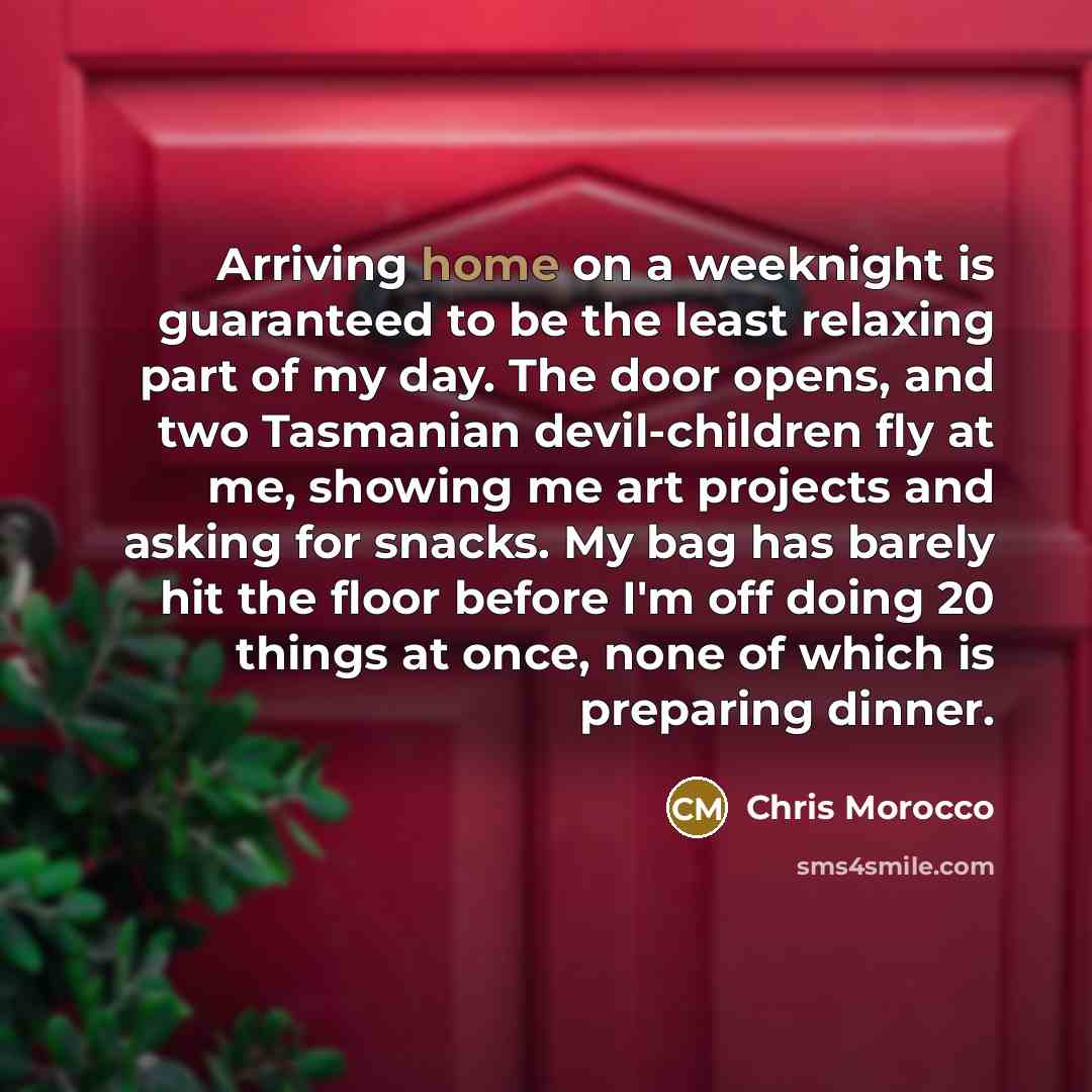 “Arriving home on a weeknight is guaranteed to be the least relaxing part of my day. The door opens, and two Tasmanian devil-children fly at me, showing me art projects and asking for snacks. My bag has barely hit the floor before I'm off doing 20 things at once, none of which is preparing dinner.” quote by Chris Morocco