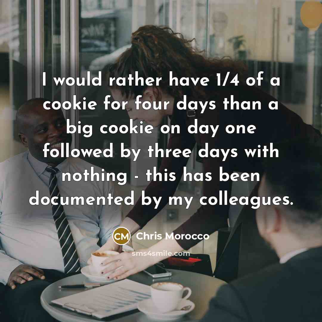 “I would rather have 1/4 of a cookie for four days than a big cookie on day one followed by three days with nothing - this has been documented by my colleagues.” quote by Chris Morocco