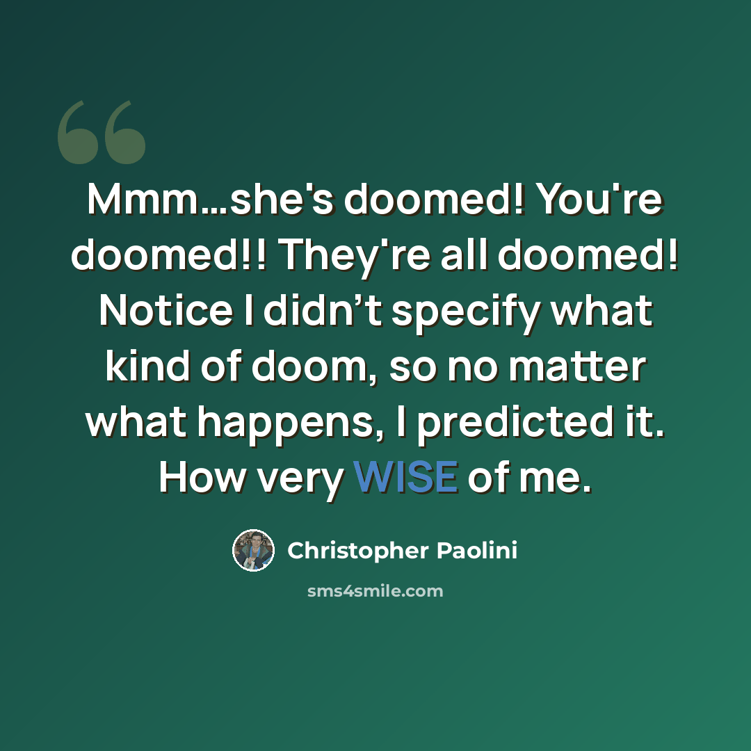 “Mmm…she's doomed! You're doomed!! They're all doomed! Notice I didn't specify what kind of doom, so no matter what happens, I predicted it. How very WISE of me.” quote by Christopher Paolini