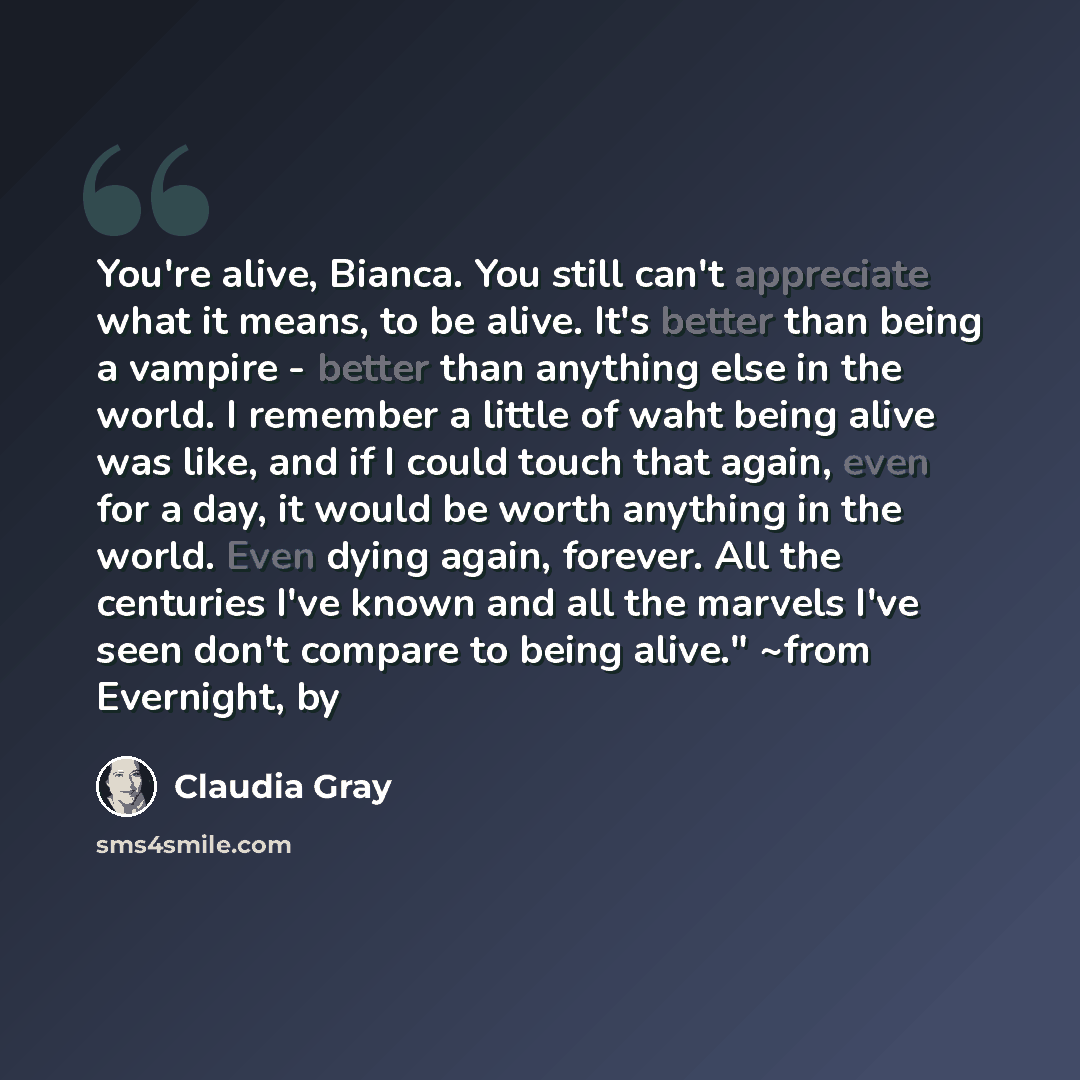 “You're alive, Bianca. You still can't appreciate what it means, to be alive. It's better than being a vampire - better than anything else in the world. I remember a little of waht being alive was like, and if I could touch that again, even for a day, it would be worth anything in the world. Even…” quote by Claudia Gray