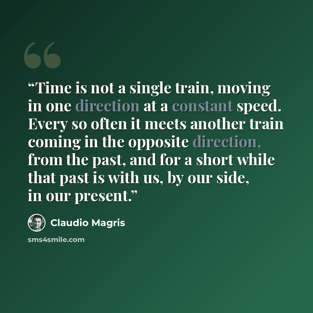 “Time is not a single train, moving in one direction at a constant speed. Every so often it meets another train coming in the opposite direction, from the past, and for a short while that past is with us, by our side, in our present.” quote by Claudio Magris