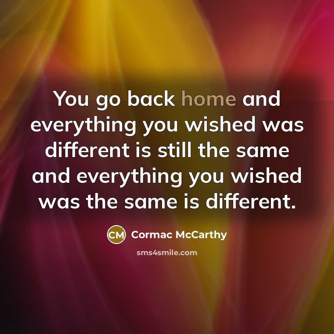 “You go back home and everything you wished was different is still the same and everything you wished was the same is different.” quote by Cormac McCarthy