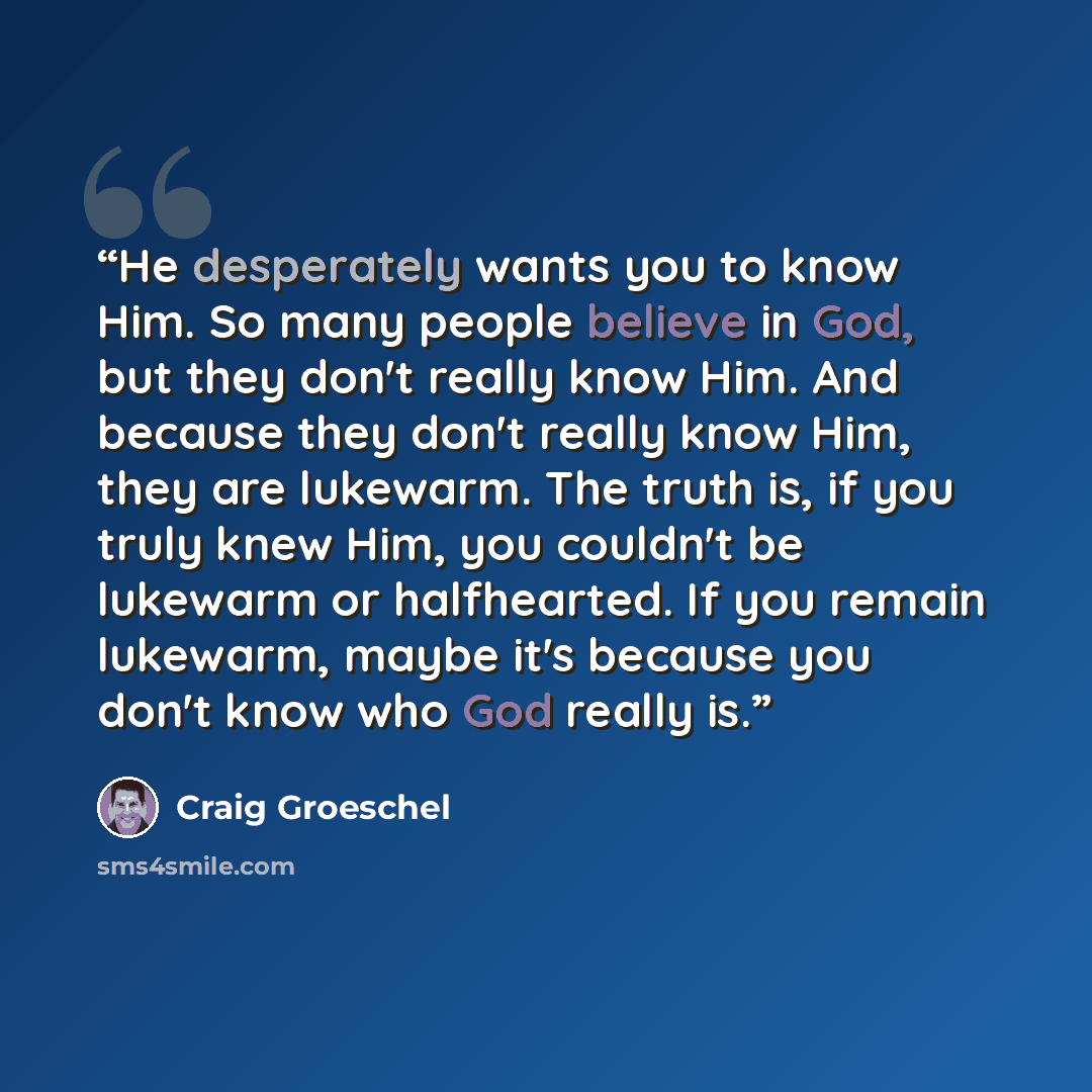 “He desperately wants you to know Him. So many people believe in God, but they don't really know Him. And because they don't really know Him, they are lukewarm. The truth is, if you truly knew Him, you couldn't be lukewarm or halfhearted. If you remain lukewarm, maybe it's because you don't know…” quote by Craig Groeschel