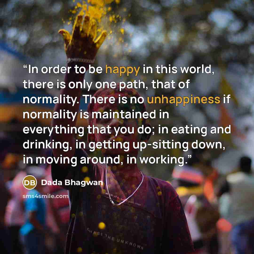 “In order to be happy in this world, there is only one path, that of normality. There is no unhappiness if normality is maintained in everything that you do; in eating and drinking, in getting up-sitting down, in moving around, in working.” quote by Dada Bhagwan