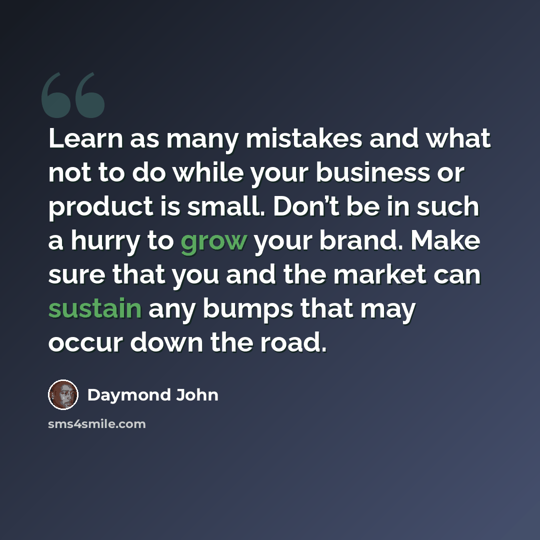 “Learn as many mistakes and what not to do while your business or product is small. Don’t be in such a hurry to grow your brand. Make sure that you and the market can sustain any bumps that may occur down the road.” quote by Daymond John