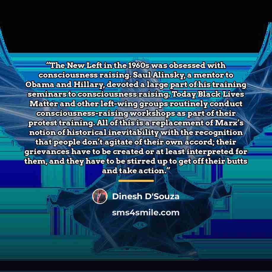 “The New Left in the 1960s was obsessed with consciousness raising. Saul Alinsky, a mentor to Obama and Hillary, devoted a large part of his training seminars to consciousness raising. Today Black Lives Matter and other left-wing groups routinely conduct consciousness-raising workshops as part of…” quote by Dinesh D'Souza