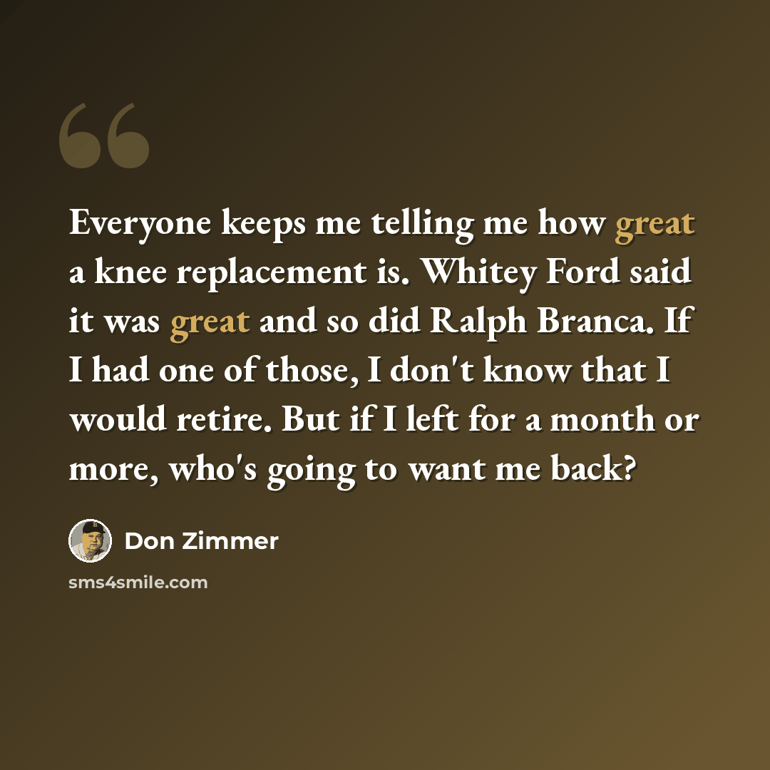 “Everyone keeps me telling me how great a knee replacement is. Whitey Ford said it was great and so did Ralph Branca. If I had one of those, I don't know that I would retire. But if I left for a month or more, who's going to want me back?” quote by Don Zimmer