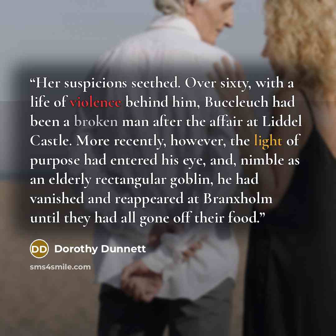 “Her suspicions seethed. Over sixty, with a life of violence behind him, Buccleuch had been a broken man after the affair at Liddel Castle. More recently, however, the light of purpose had entered his eye, and, nimble as an elderly rectangular goblin, he had vanished and reappeared at Branxholm…” quote by Dorothy Dunnett