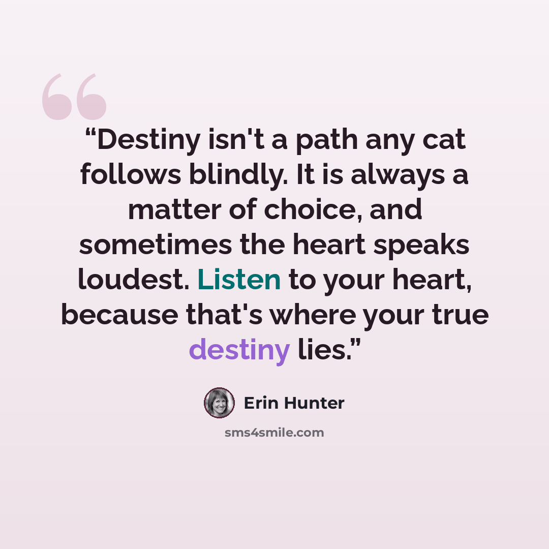 “Destiny isn't a path any cat follows blindly. It is always a matter of choice, and sometimes the heart speaks loudest. Listen to your heart, because that's where your true destiny lies.” quote by Erin Hunter