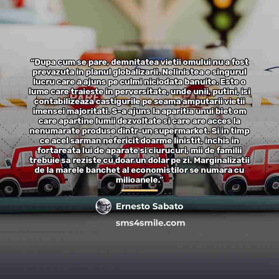 “Dupa cum se pare, demnitatea vietii omului nu a fost prevazuta in planul globalizarii. Nelinistea e singurul lucru care a ajuns pe culmi niciodata banuite. Este o lume care traieste in perversitate, unde unii, putini, isi contabilizeaza castigurile pe seama amputarii vietii imensei majoritati. S-a…” quote by Ernesto Sabato