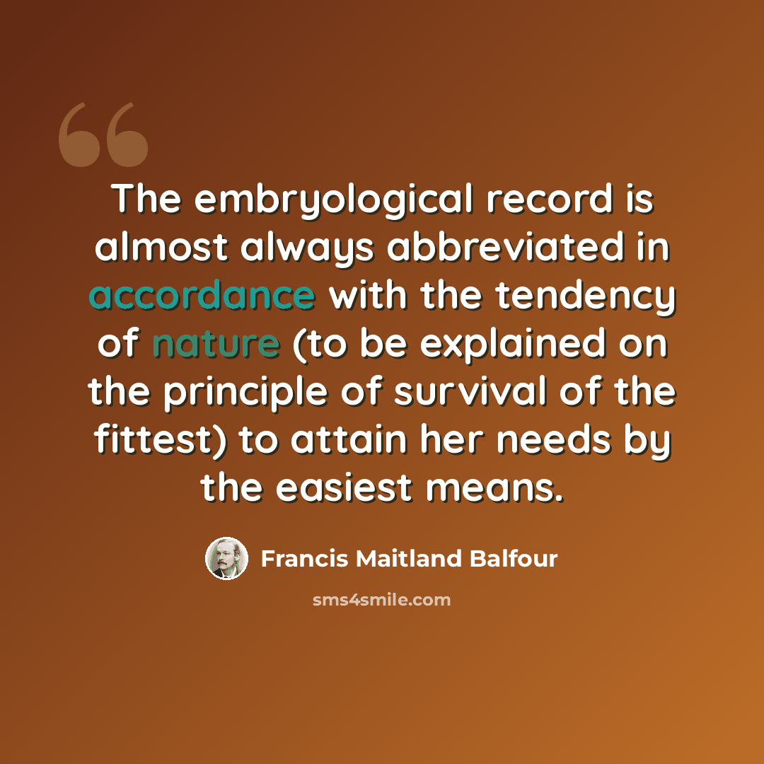 “The embryological record is almost always abbreviated in accordance with the tendency of nature (to be explained on the principle of survival of the fittest) to attain her needs by the easiest means.” quote by Francis Maitland Balfour