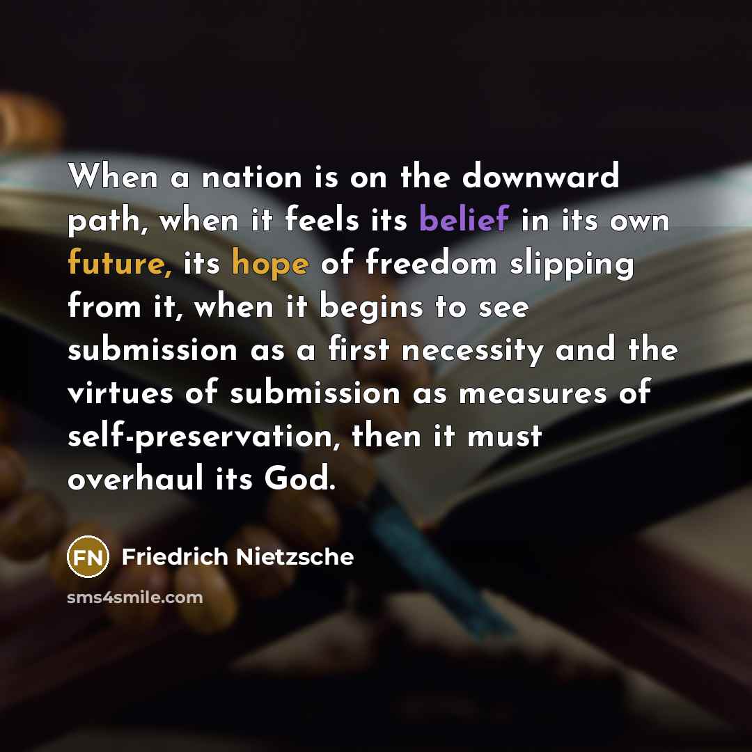 “When a nation is on the downward path, when it feels its belief in its own future, its hope of freedom slipping from it, when it begins to see submission as a first necessity and the virtues of submission as measures of self-preservation, then it must overhaul its God.” quote by Friedrich Nietzsche