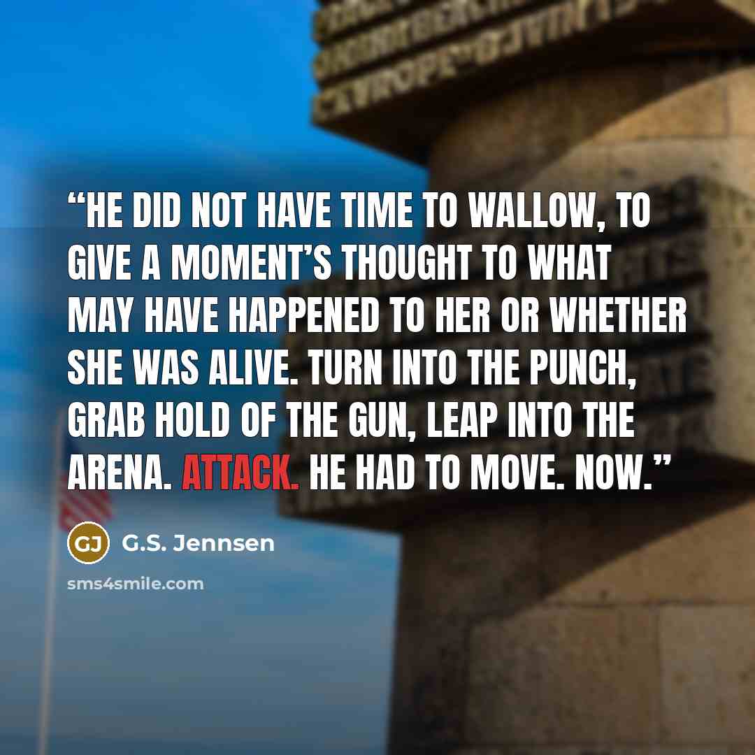 “He did not have time to wallow, to give a moment’s thought to what may have happened to her or whether she was alive. Turn into the punch, grab hold of the gun, leap into the arena. Attack. He had to move. Now.” quote by G.S. Jennsen