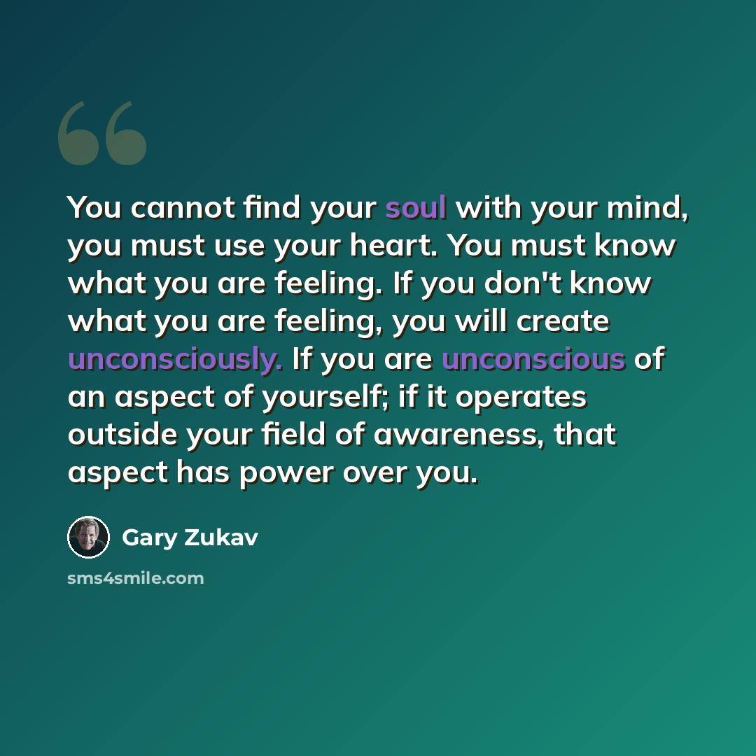 “You cannot find your soul with your mind, you must use your heart. You must know what you are feeling. If you don't know what you are feeling, you will create unconsciously. If you are unconscious of an aspect of yourself; if it operates outside your field of awareness, that aspect has power over…” quote by Gary Zukav
