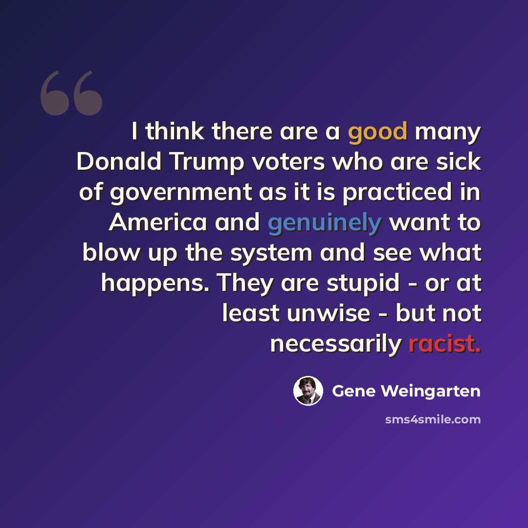 “I think there are a good many Donald Trump voters who are sick of government as it is practiced in America and genuinely want to blow up the system and see what happens. They are stupid - or at least unwise - but not necessarily racist.” quote by Gene Weingarten