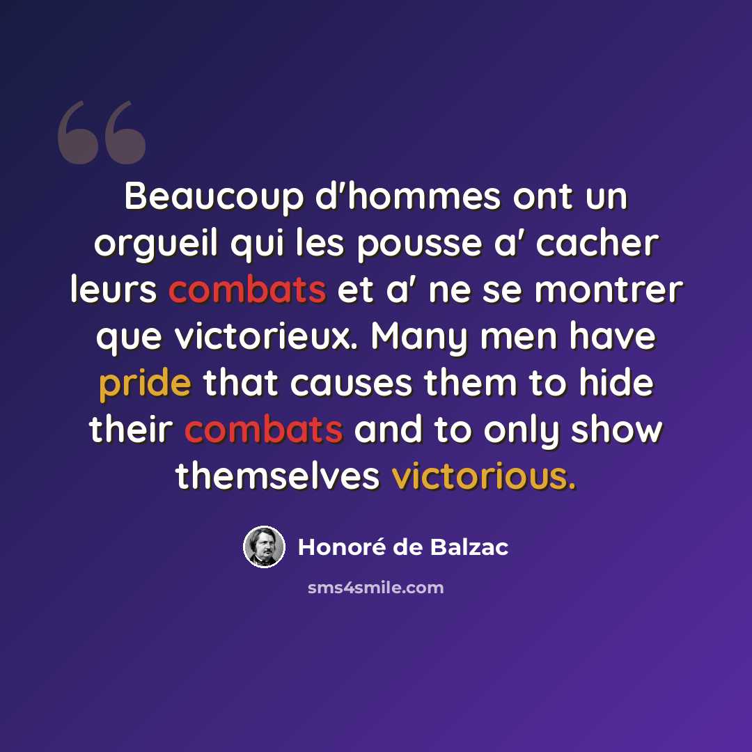 “Beaucoup d'hommes ont un orgueil qui les pousse a' cacher leurs combats et a' ne se montrer que victorieux. Many men have pride that causes them to hide their combats and to only show themselves victorious.” quote by Honore de Balzac