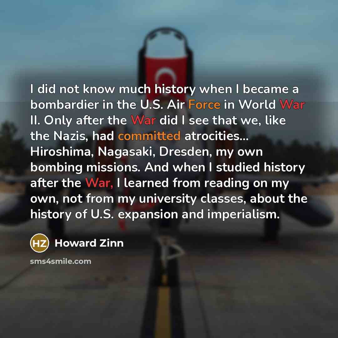 “I did not know much history when I became a bombardier in the U.S. Air Force in World War II. Only after the War did I see that we, like the Nazis, had committed atrocities... Hiroshima, Nagasaki, Dresden, my own bombing missions. And when I studied history after the War, I learned from reading on…” quote by Howard Zinn
