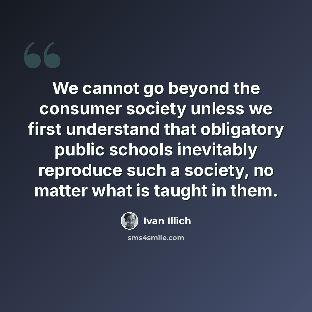 “We cannot go beyond the consumer society unless we first understand that obligatory public schools inevitably reproduce such a society, no matter what is taught in them.” quote by Ivan Illich