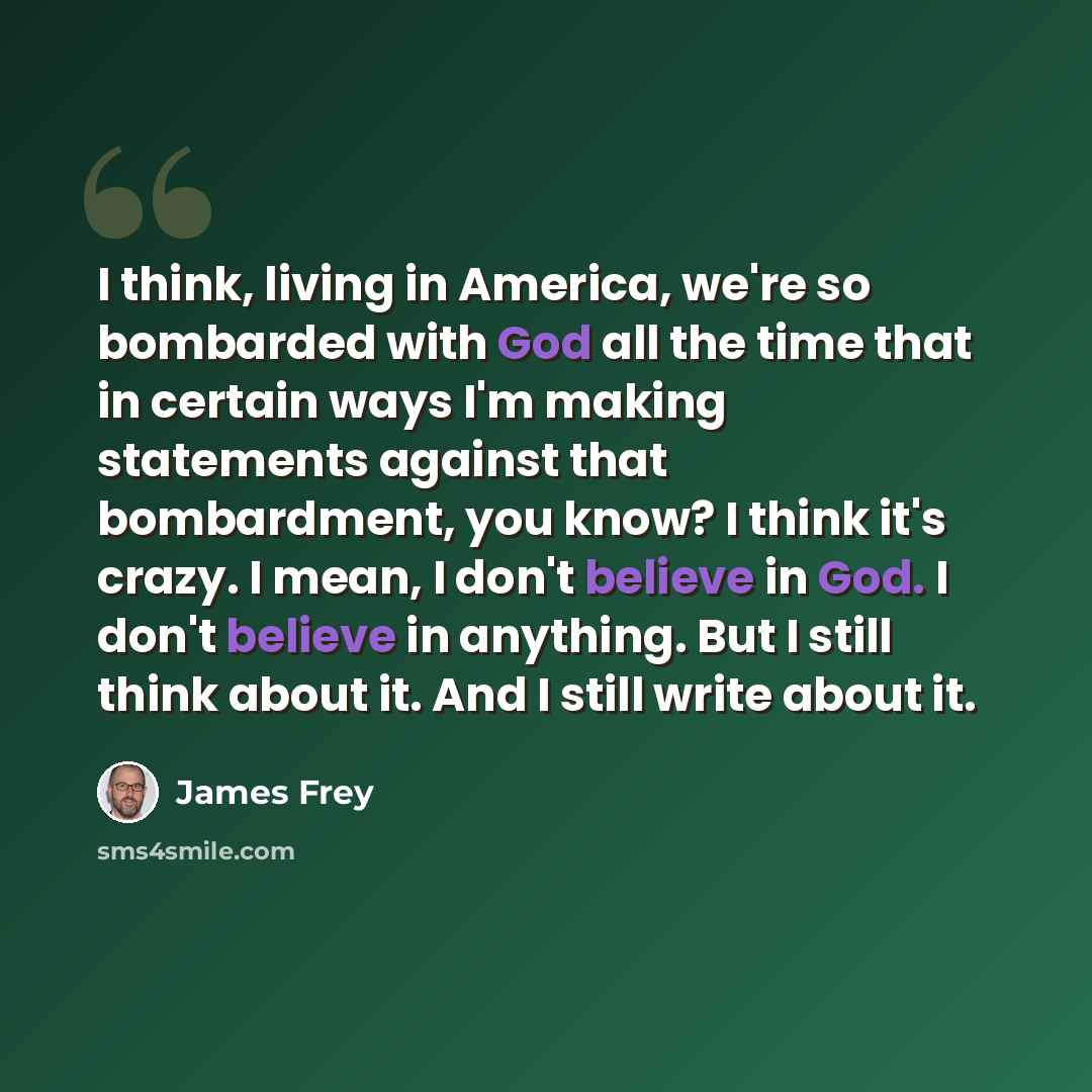 “I think, living in America, we're so bombarded with God all the time that in certain ways I'm making statements against that bombardment, you know? I think it's crazy. I mean, I don't believe in God. I don't believe in anything. But I still think about it. And I still write about it.” quote by James Frey