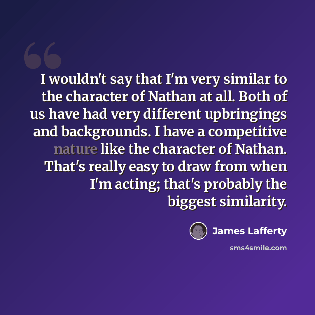 “I wouldn't say that I'm very similar to the character of Nathan at all. Both of us have had very different upbringings and backgrounds. I have a competitive nature like the character of Nathan. That's really easy to draw from when I'm acting; that's probably the biggest similarity.” quote by James Lafferty