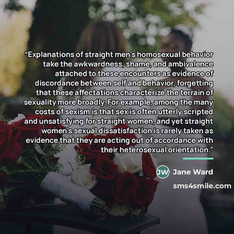 “Explanations of straight men's homosexual behavior take the awkwardness, shame, and ambivalence attached to these encounters as evidence of discordance between self and behavior, forgetting that these affectations characterize the terrain of sexuality more broadly. For example, among the many…” quote by Jane Ward