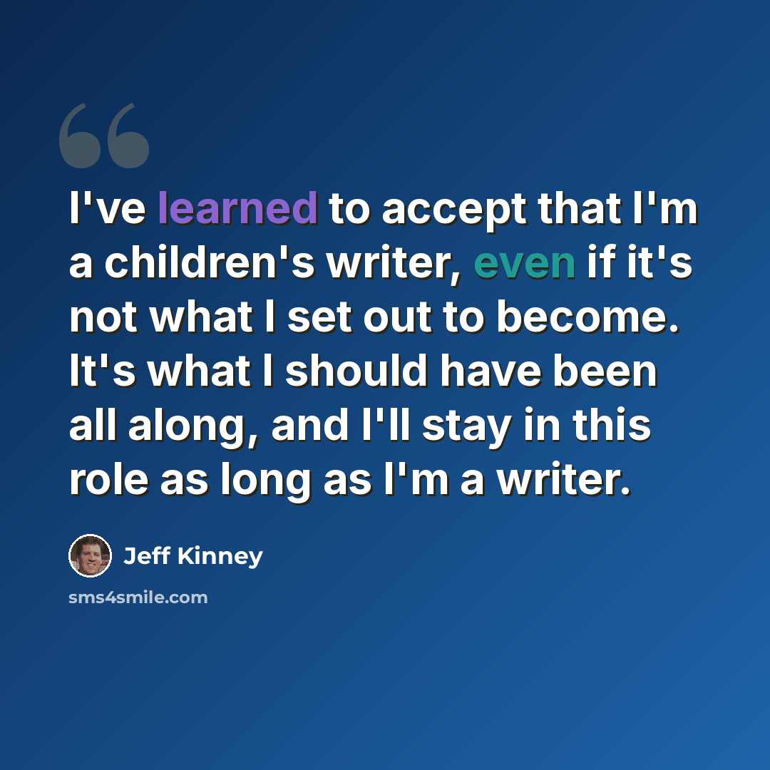 “I've learned to accept that I'm a children's writer, even if it's not what I set out to become. It's what I should have been all along, and I'll stay in this role as long as I'm a writer.” quote by Jeff Kinney